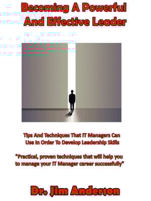Becoming A Powerful And Effective Leader: Tips And Techniques That IT Managers Can Use In Order To Develop Leadership Skills