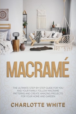 Macrame: The Ultimate Step-by-Step Guide for you and Your Family. Follow Macrame Patterns and Create Amazing Projects for your Home and Garden.