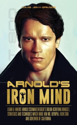 Arnold's Iron Mind: Learn & Inherit Arnold Schwarzenegger's Dream Achieving Mindset, Strategies and Techniques Which Made Him Mr. Olympia, Film Star and Governor of California