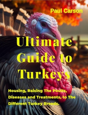 Ultimate Guide to Turkeys : Housing, Raising The Poults, Diseases and Treatments, to The Different Turkey Breeds