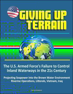Giving Up Terrain: The U.S. Armed Force's Failure to Control Inland Waterways in the 21s Century - Projecting Seapower into the Brown Water Environment, Riverine Operations, Littorals, Vietnam, Iraq