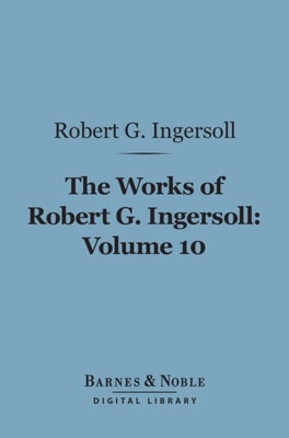 Works of Robert G. Ingersoll, Volume 10 (Barnes & Noble Digital Library)