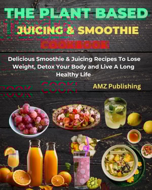 Plant Based Juicing And Smoothie Cookbook : Delicious Smoothie & Juicing Recipes To Lose Weight, Detox Your Body and Live A Long Healthy Life