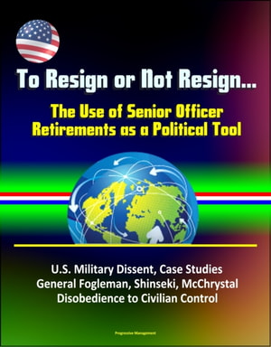 To Resign or Not Resign... The Use of Senior Officer Retirements as a Political Tool: U.S. Military Dissent, Case Studies, General Fogleman, Shinseki, McChrystal, Disobedience to Civilian Control