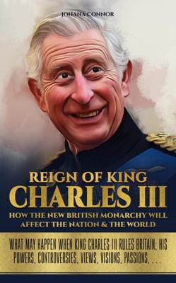 Reign of King Charles III, How The New British Monarchy Will Affect The Nation & The World: What May Happen When King Charles III Rules Britain; His Powers, Controversies, Views, Visions, Passions, ...