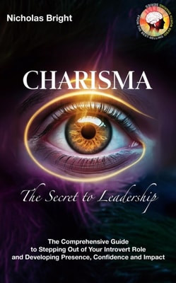 Charisma: The Secret to Leadership: The Comprehensive Guide to Stepping Out of Your Introvert Role and Developing Presence, Confidence and Impact
