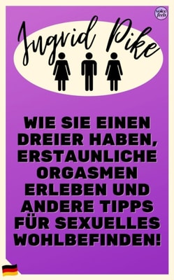 Wie Sie einen Dreier haben, erstaunliche Orgasmen erleben und andere Tipps fur sexuelles Wohlbefinden!