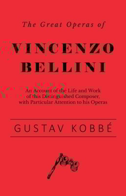Great Operas of Vincenzo Bellini - An Account of the Life and Work of this Distinguished Composer, with Particular Attention to his Operas