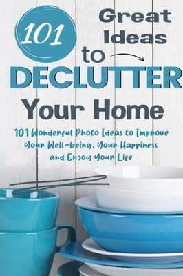 101 Great Ideas to Declutter Your Home  101 Wonderful Photo Ideas to Improve Your Well-being, Your Happiness and Enjoy Your Life