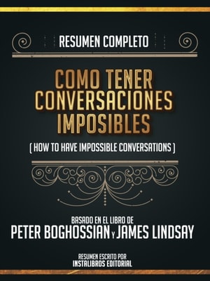 Resumen Completo: Como Tener Conversaciones Imposibles (How To Have Impossible Conversations) - Basado En El Libro De Peter Boghossian Y James Lindsay
