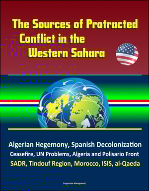 Sources of Protracted Conflict in the Western Sahara: Algerian Hegemony, Spanish Decolonization, Ceasefire, UN Problems, Algeria and Polisario Front, SADR, Tindouf Region, Morocco, ISIS, al-Qaeda