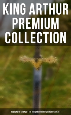 King Arthur Premium Collection: 10 Books of Legends & The History Behind The King of Camelot