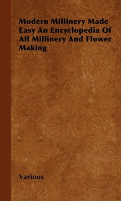 Modern Millinery Made Easy an Encyclopedia of All Millinery and Flower Making