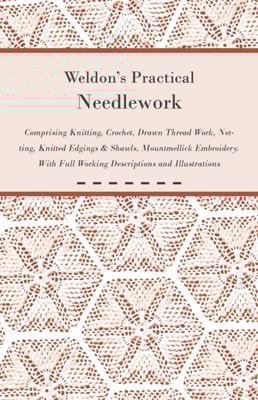 Weldon's Practical Needlework Comprising - Knitting, Crochet, Drawn Thread Work, Netting, Knitted Edgings & Shawls, Mountmellick Embroidery. With Full Working Descriptions and Illustrations