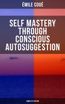 SELF MASTERY THROUGH CONSCIOUS AUTOSUGGESTION (Complete Edition) : Thoughts and Precepts, Observations on What Autosuggestion Can Do & Education As It Ought To Be