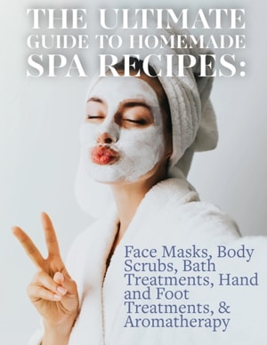 Ultimate Guide to Homemade Spa Recipes: Face Masks, Body Scrubs, Bath Treatments, Hand and Foot Treatments, & Aromatherapy