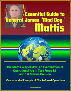 Essential Guide to General James &quote;Mad Dog&quote; Mattis: The Mattis Way of War, an Examination of Operational Art in Task Force 58 and 1st Marine Division, Overextended Example of Effects-Based Operations