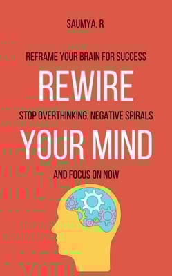 Rewire Your Mind : Reframe Your Brain For Success, Stop Overthinking, Negative Spirals, and Focus On Now