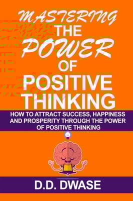 Mastering The Power Of Positive Thinking: How To Attract Success, Happiness And Prosperity Through The Power Of Positive Thinking