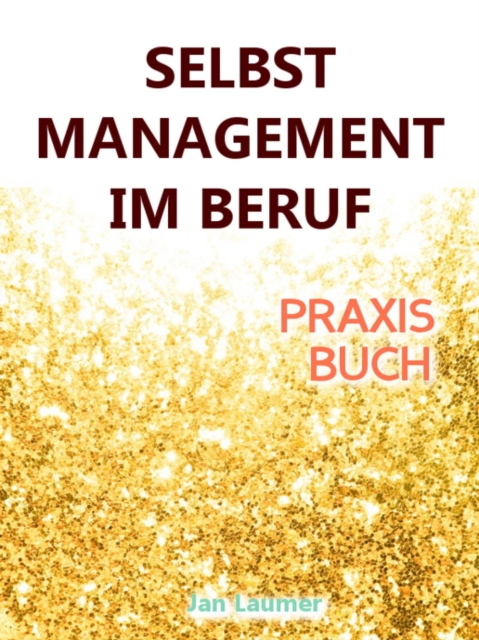 Selbstmanagement im Beruf: DAS SELBSTMANAGEMENT PRAXISBUCH! Wie Du in 5 Schritten mit dem richtigen Selbstmanagement im Beruf sofort massiv Deine Produktivitat steigern, Zeit gewinnen und entspannt erfolgreich werden wirst