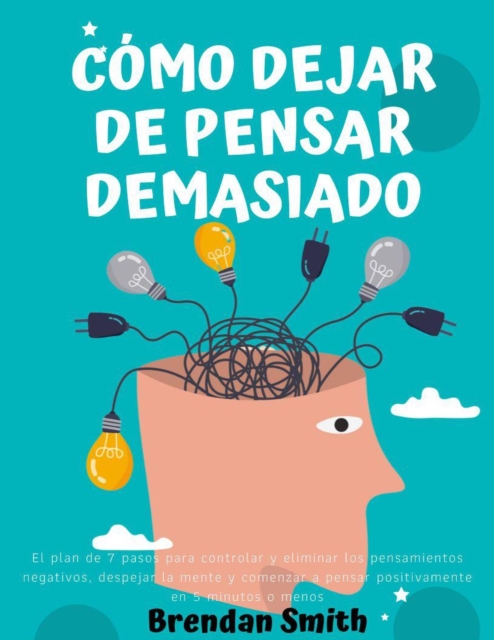 Como Dejar de Pensar Demasiado:  El Plan de 7 Pasos Para Controlar Y Eliminar Los Pensamientos Negativos, Despejar la Mente y Comenzar a Pensar Positivamente en 5 Minutos O Menos