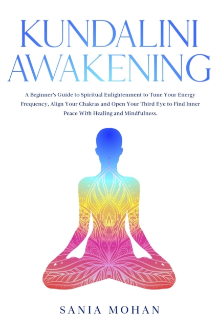 Kundalini Awakening: A Beginner's Guide to Spiritual Enlightenment to Tune Your Energy Frequency, Align Your Chakras and Open Your Third Eye to Find Inner Peace With Healing and Mindfulness.