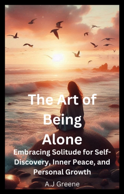 Art of Being Alone: Embracing Solitude for Self-Discovery, Inner Peace, and Personal Growth