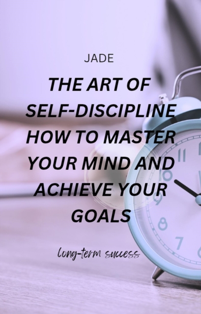 Art of Self-discipline How to Master Your Mind and Achieve Your Goals