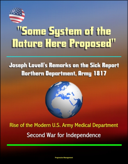"e;Some System of the Nature Here Proposed"e;: Joseph Lovell's Remarks on the Sick Report, Northern Department, Army 1817, Rise of the Modern U.S. Army Medical Department - Second War for Independence