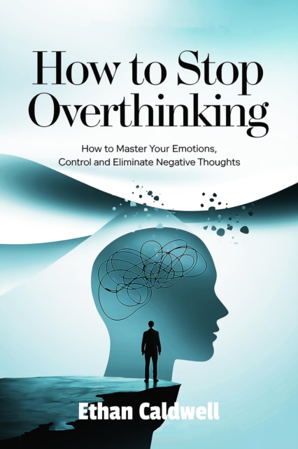How to stop overthinking: How to Master Your Emotions, Control and Eliminate Negative Thoughts