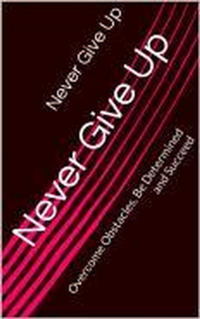 Never Give Up: The Ultimate Guide to Staying Strong, Overcoming Challenges and Winning