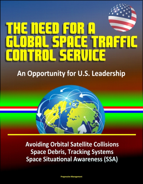 Need for a Global Space Traffic Control Service: An Opportunity for U.S. Leadership - Avoiding Orbital Satellite Collisions, Space Debris, Tracking Systems, Space Situational Awareness (SSA)