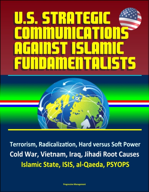 U.S. Strategic Communications Against Islamic Fundamentalists: Terrorism, Radicalization, Hard versus Soft Power, Cold War, Vietnam, Iraq, Jihadi Root Causes, Islamic State, ISIS, al-Qaeda, PSYOPS