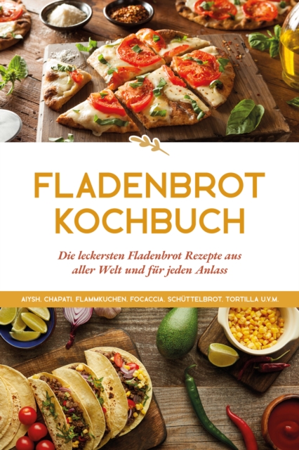 Fladenbrot Kochbuch: Die leckersten Fladenbrot Rezepte aus aller Welt und für jeden Anlass - Aiysh, Chapati, Flammkuchen, Focaccia, Schüttelbrot, Tortilla u.v.m.