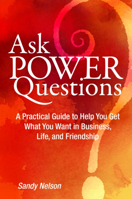 Ask Power Questions: A Practical Guide to Help You Get What You Want in Business, Life, and Friendship