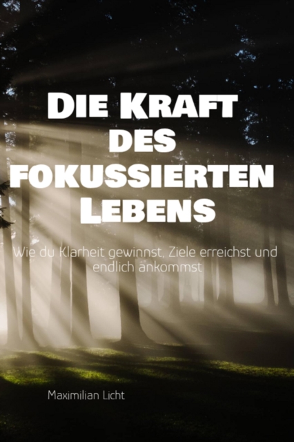 Die Kraft des fokussierten Lebens Wie du Klarheit gewinnst, Ziele erreichst und endlich ankommst Ein Praxisbuch fur alle, die mehr vom Wesentlichen wollen