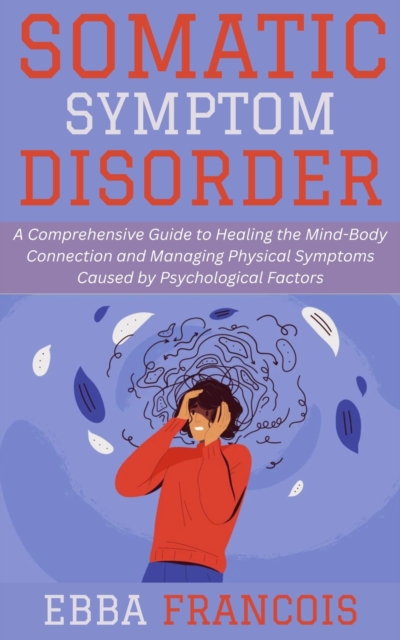 Somatic Symptom Disorder: A Comprehensive Guide to Healing the Mind-Body Connection and Managing Physical Symptoms Caused by Psychological Factors