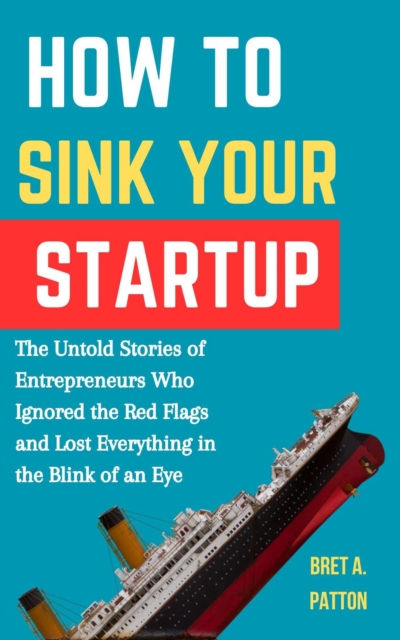 How to Sink Your Startup: The Untold Stories of Entrepreneurs Who Ignored the Red Flags and Lost Everything in the Blink of an Eye