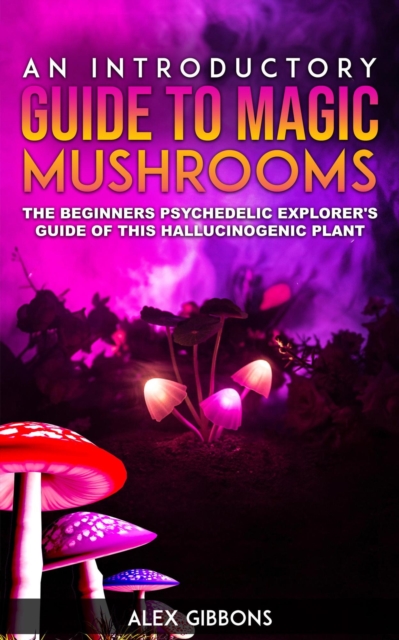 Introductory Guide to Magic Mushrooms - The Beginners Psychedelic Explorer's Guide of this Hallucinogenic Plant