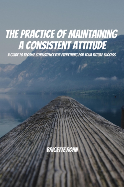 Practice Of Maintaining a Consistent Attitude! A Guide to Become Consistency for Everything For Your Future Success