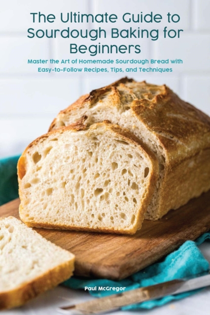 Ultimate Guide to Sourdough Baking for Beginners Master the Art of Homemade Sourdough Bread with Easy-to-Follow Recipes, Tips, and Techniques