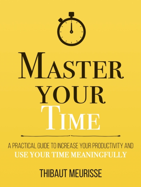 Master Your Time: A Practical Guide to Increase Your Productivity and Use Your Time Meaningfully