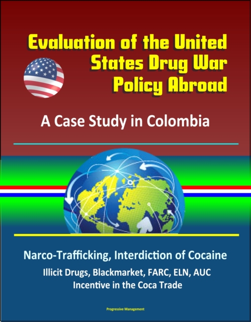 Evaluation of the United States Drug War Policy Abroad: A Case Study in Colombia - Narco-Trafficking, Interdiction of Cocaine, Illicit Drugs, Blackmarket, FARC, ELN, AUC, Incentive in the Coca Trade