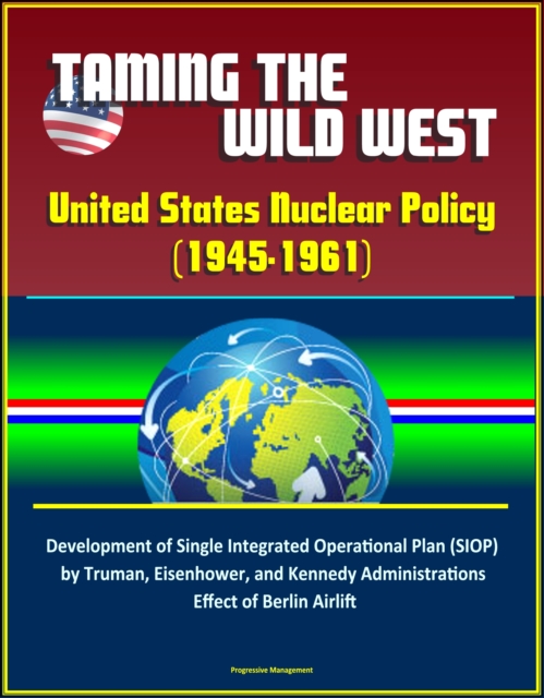 Taming the Wild West: United States Nuclear Policy (1945-1961) - Development of Single Integrated Operational Plan (SIOP) by Truman, Eisenhower, and Kennedy Administrations, Effect of Berlin Airlift