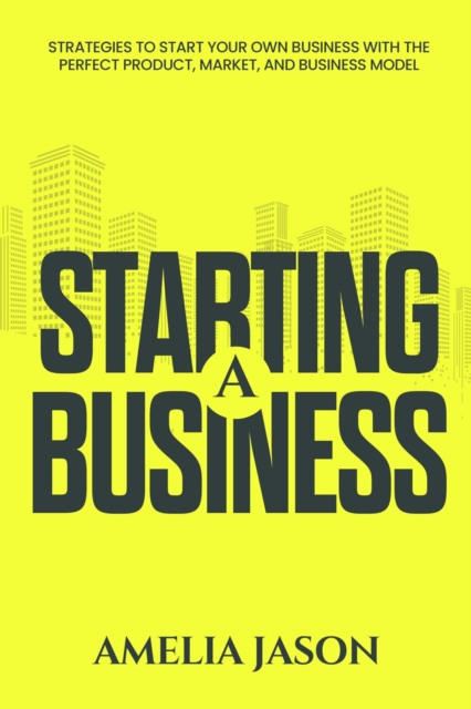 Starting A Business: Strategies to Start Your Own Business With The Perfect Product, Market, and Business Model