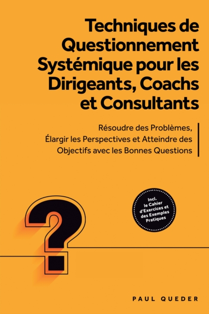 Techniques de Questionnement Systemique pour les Dirigeants, Coachs et Consultants : Resoudre des Problemes, Elargir les Perspectives et Atteindre des Objectifs avec les Bonnes Questions - Inclut le Cahier d'Exercices et des Exemples Pratiques