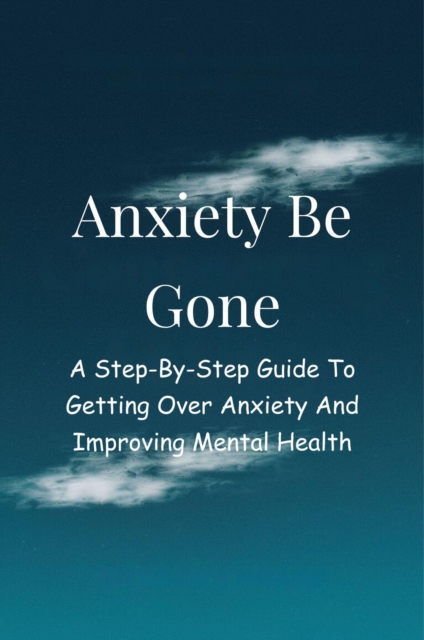Anxiety Be Gone: A Step-By-Step Guide To Getting Over Anxiety And Improving Mental Health