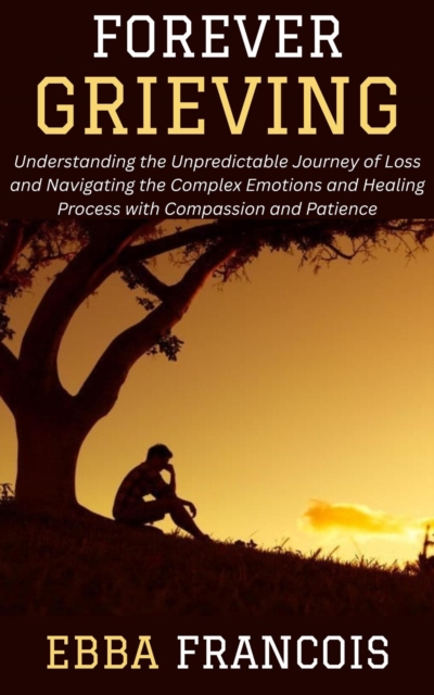 Forever Grieving: Understanding the Unpredictable Journey of Loss and Navigating the Complex Emotions and Healing Process with Compassion and Patience