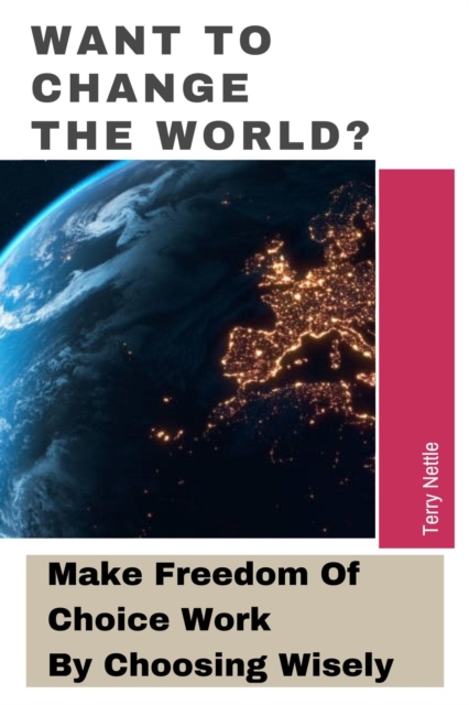 Want To Change The World?: Make Freedom Of Choice Work By Choosing Wisely