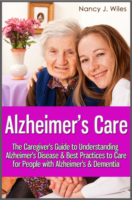 Alzheimer's Care - The Caregiver's Guide to Understanding Alzheimer's Disease & Best Practices to Care for People with Alzheimer's & Dementia